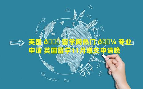 英国 🐟 留学网热门 🐼 专业申请 英国留学11月递交申请晚不晚